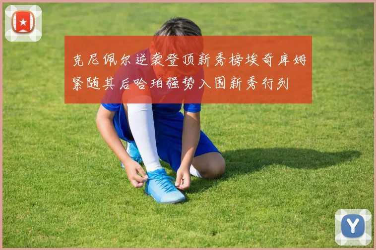 克尼佩尔逆袭登顶新秀榜埃奇库姆紧随其后哈珀强势入围新秀行列