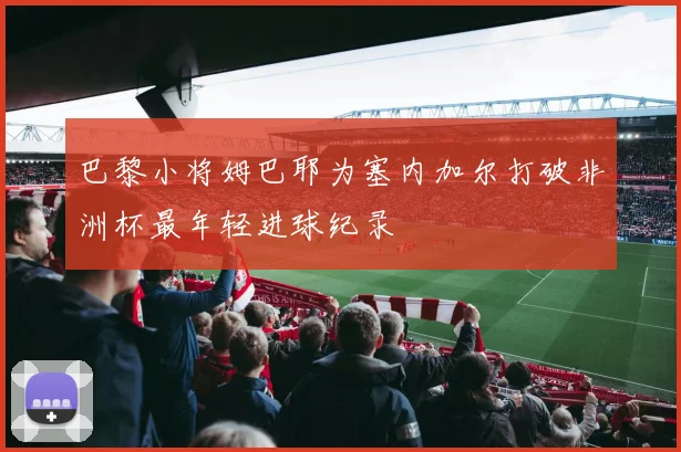 巴黎小将姆巴耶为塞内加尔打破非洲杯最年轻进球纪录