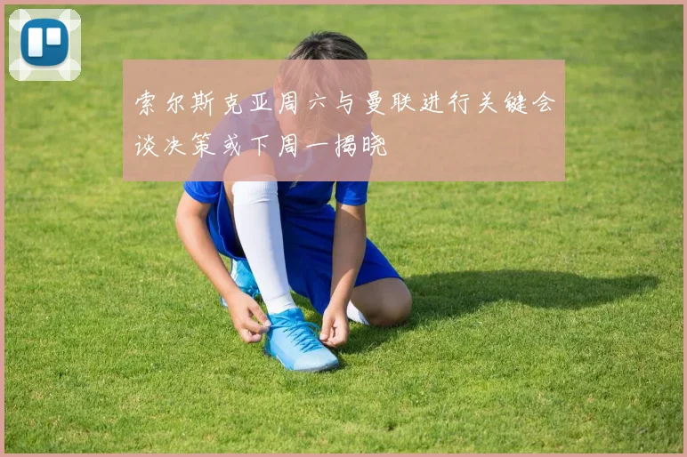 索尔斯克亚周六与曼联进行关键会谈决策或下周一揭晓