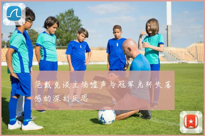 范戴克谈主场嘘声与冠军光环失落感的深刻反思