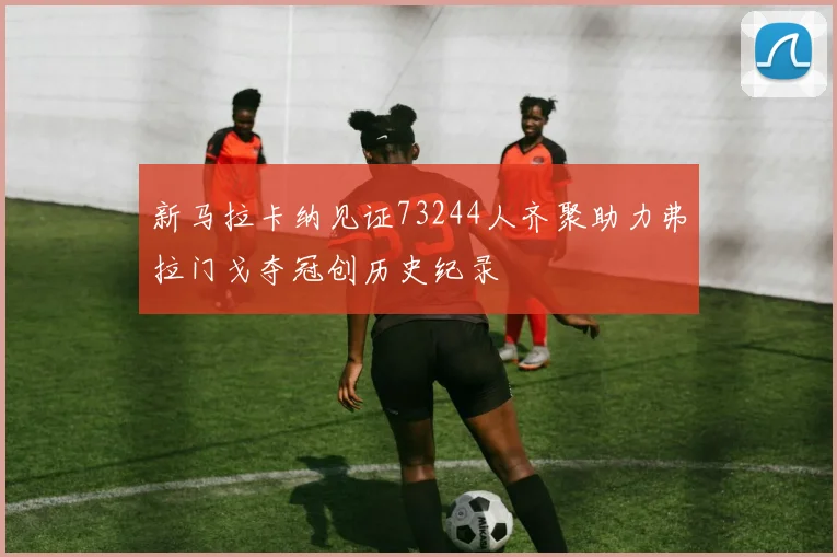 新马拉卡纳见证73244人齐聚助力弗拉门戈夺冠创历史纪录