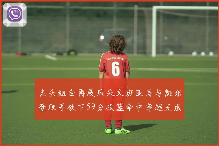 光头组合再展风采文班亚马与凯尔登联手砍下59分投篮命中率超五成