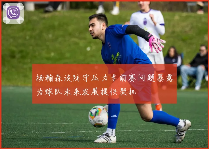杨瀚森谈防守压力季前赛问题暴露为球队未来发展提供契机