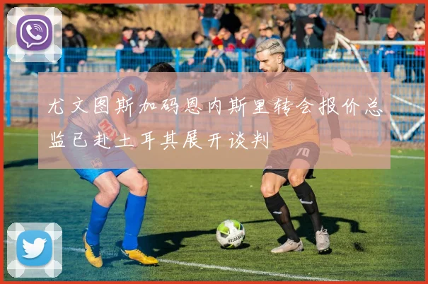 尤文图斯加码恩内斯里转会报价总监已赴土耳其展开谈判