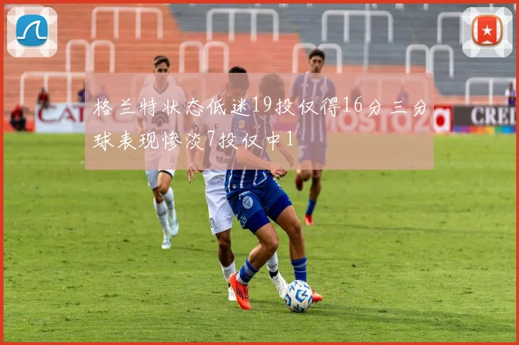 格兰特状态低迷19投仅得16分三分球表现惨淡7投仅中1