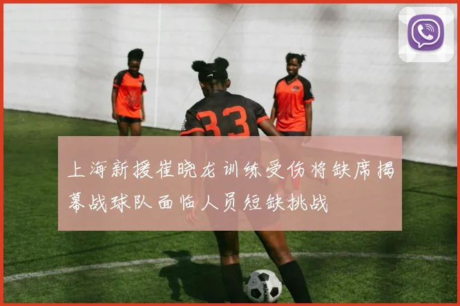 上海新援崔晓龙训练受伤将缺席揭幕战球队面临人员短缺挑战