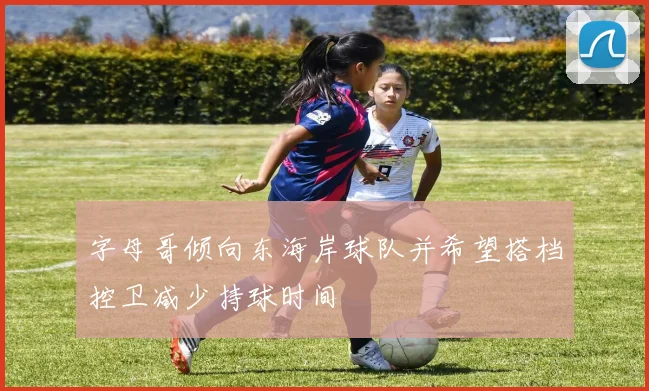 字母哥倾向东海岸球队并希望搭档控卫减少持球时间