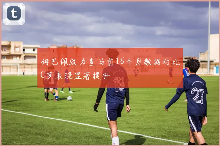 姆巴佩效力皇马首16个月数据对比C罗表现显著提升