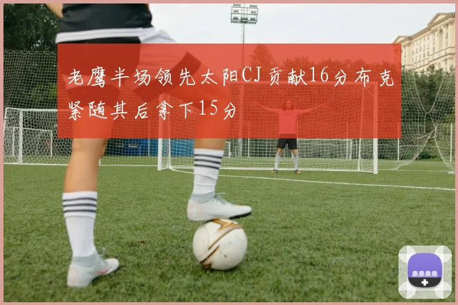 老鹰半场领先太阳CJ贡献16分布克紧随其后拿下15分