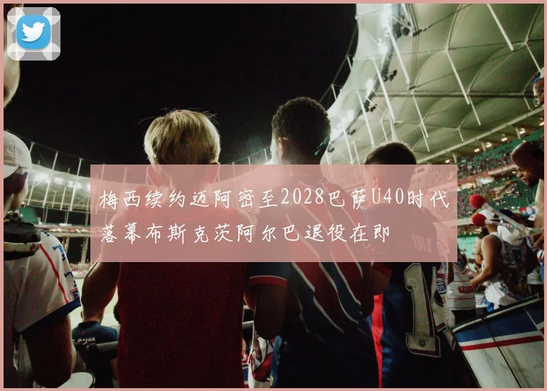 梅西续约迈阿密至2028巴萨U40时代落幕布斯克茨阿尔巴退役在即