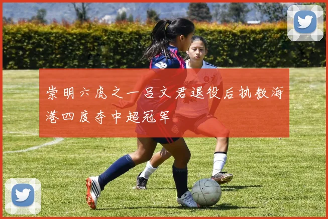 崇明六虎之一吕文君退役后执教海港四度夺中超冠军