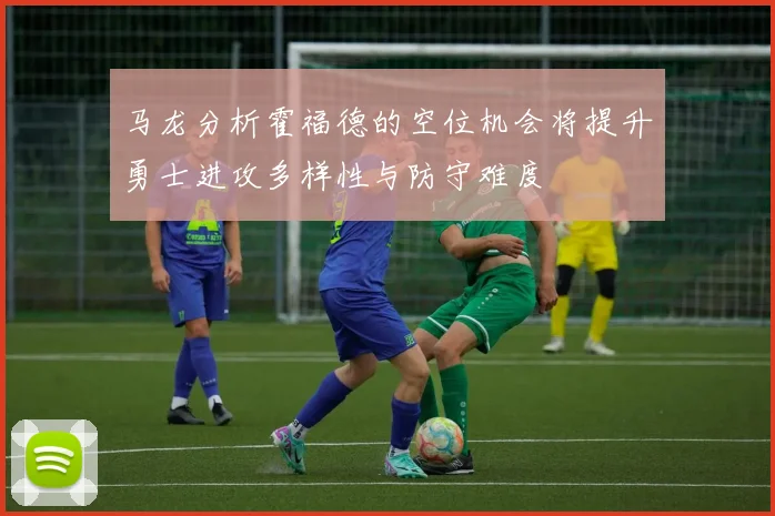 马龙分析霍福德的空位机会将提升勇士进攻多样性与防守难度