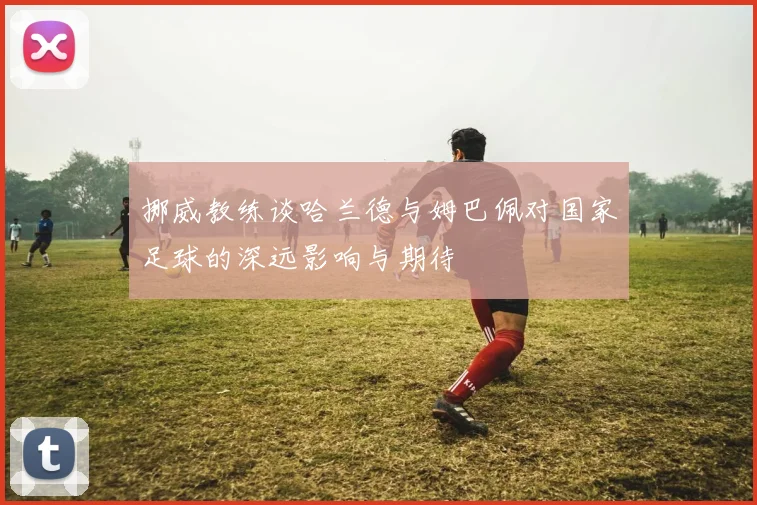 挪威教练谈哈兰德与姆巴佩对国家足球的深远影响与期待