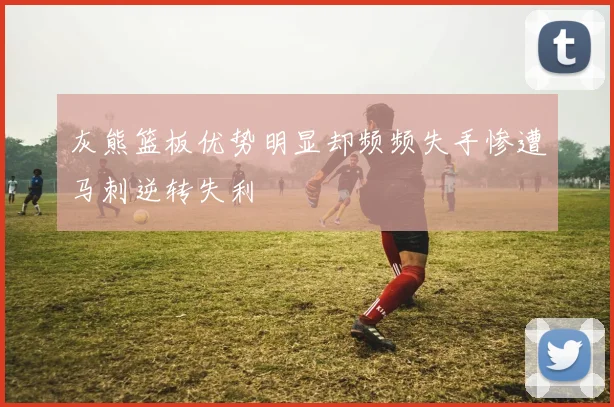 灰熊篮板优势明显却频频失手惨遭马刺逆转失利