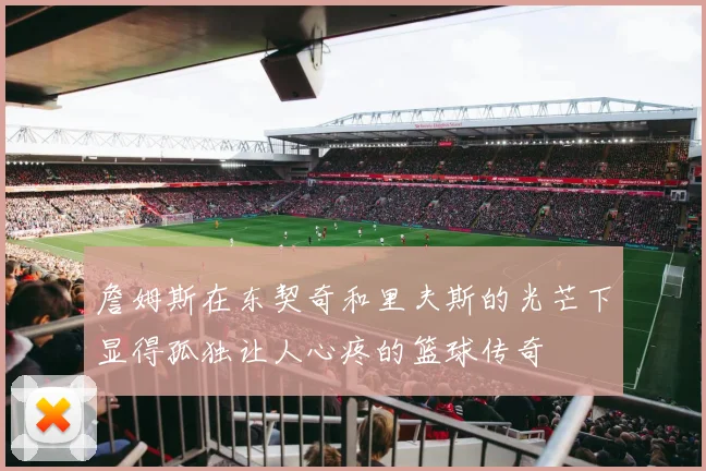 詹姆斯在东契奇和里夫斯的光芒下显得孤独让人心疼的篮球传奇