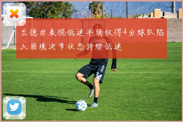 兰德尔表现低迷半场仅得4分球队陷入困境次节状态持续低迷