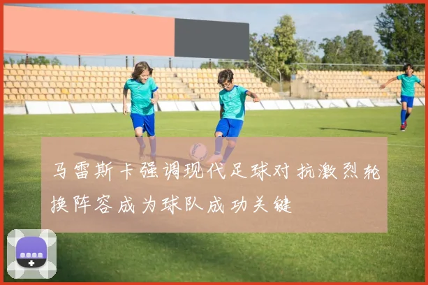 马雷斯卡强调现代足球对抗激烈轮换阵容成为球队成功关键
