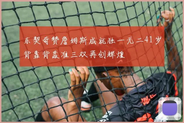 东契奇赞詹姆斯成就独一无二41岁背靠背轰准三双再创辉煌