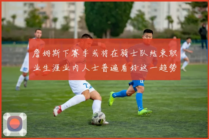 詹姆斯下赛季或将在骑士队结束职业生涯业内人士普遍看好这一趋势