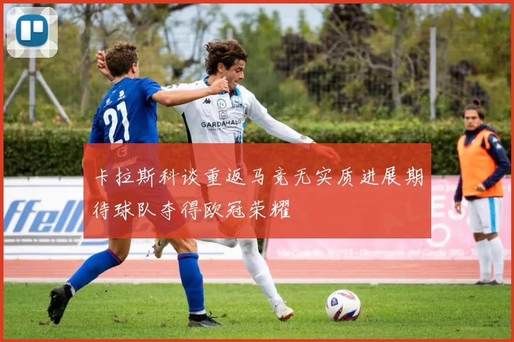 卡拉斯科谈重返马竞无实质进展期待球队夺得欧冠荣耀