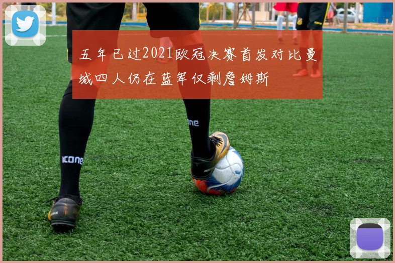 五年已过2021欧冠决赛首发对比曼城四人仍在蓝军仅剩詹姆斯