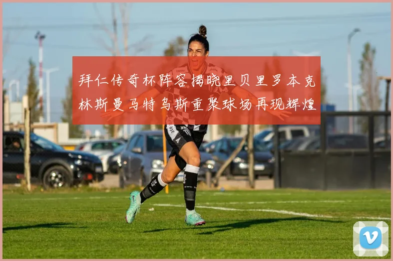 拜仁传奇杯阵容揭晓里贝里罗本克林斯曼马特乌斯重聚球场再现辉煌