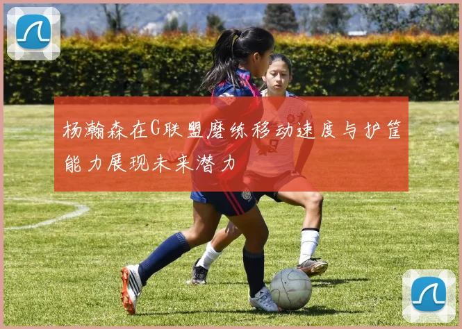 杨瀚森在G联盟磨练移动速度与护筐能力展现未来潜力