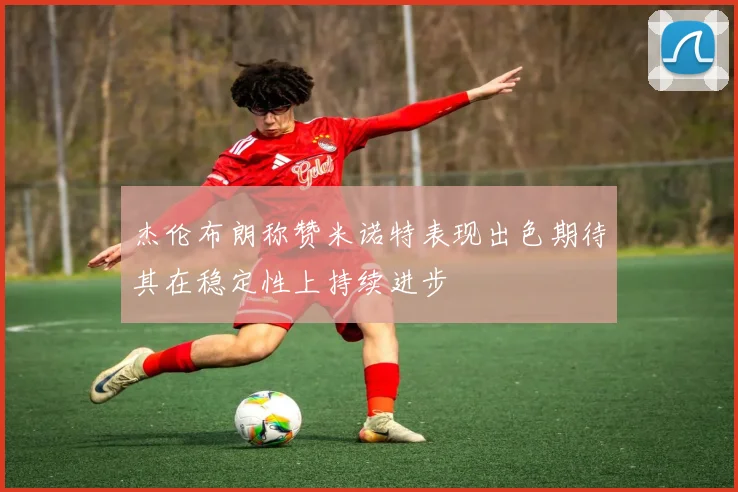 杰伦布朗称赞米诺特表现出色期待其在稳定性上持续进步