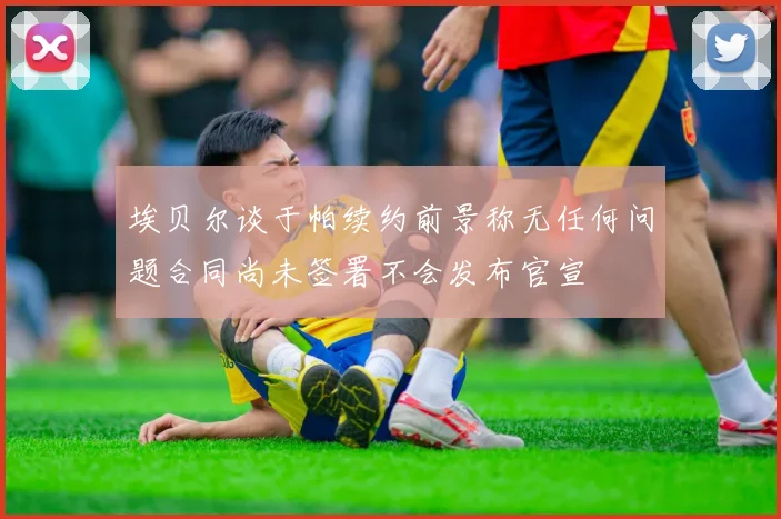 埃贝尔谈于帕续约前景称无任何问题合同尚未签署不会发布官宣