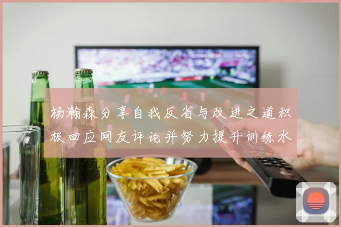 杨瀚森分享自我反省与改进之道积极回应网友评论并努力提升训练水平