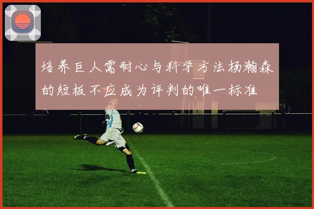 培养巨人需耐心与科学方法杨瀚森的短板不应成为评判的唯一标准