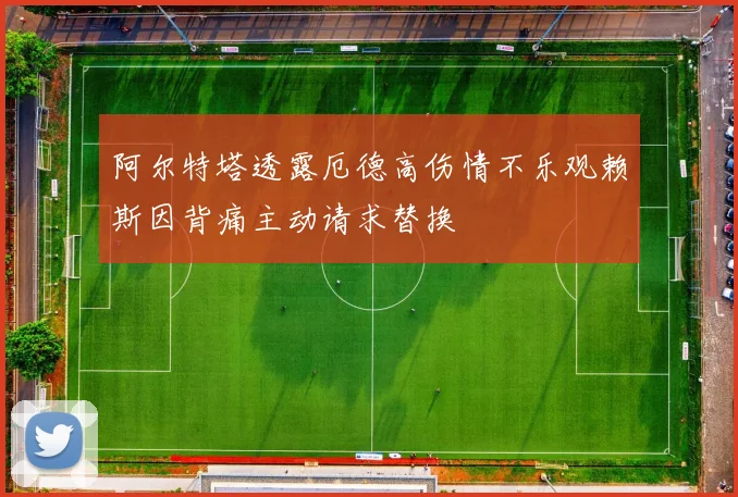 阿尔特塔透露厄德高伤情不乐观赖斯因背痛主动请求替换