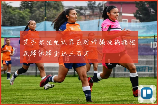 罗齐尔拒绝认罪应对诈骗洗钱指控获释保释金达三百万