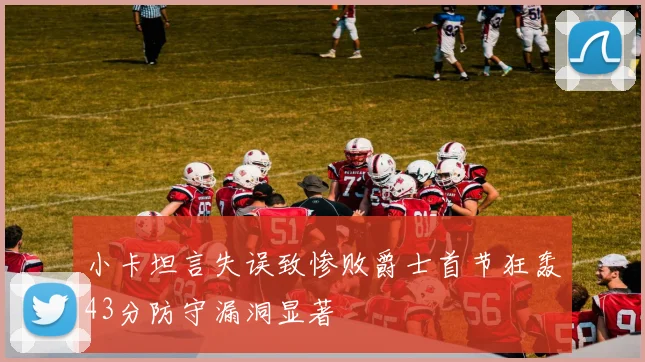 小卡坦言失误致惨败爵士首节狂轰43分防守漏洞显著