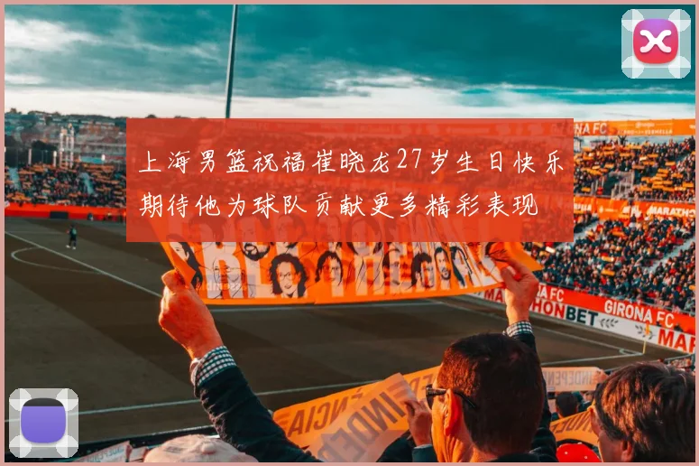 上海男篮祝福崔晓龙27岁生日快乐期待他为球队贡献更多精彩表现