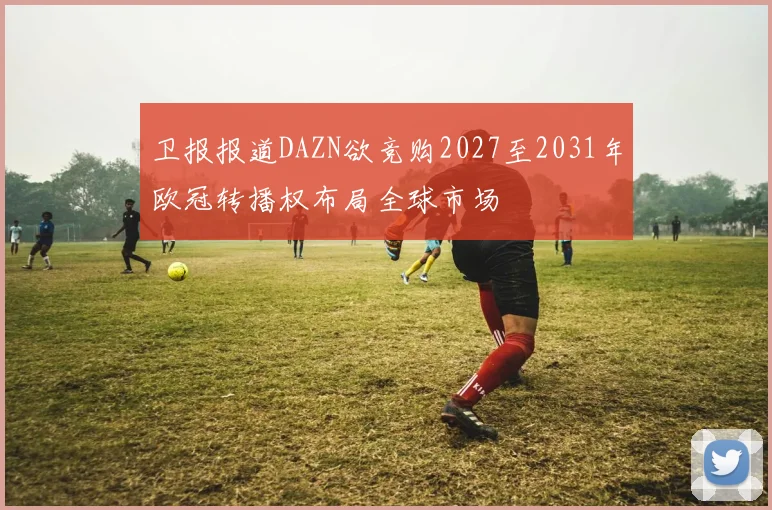 卫报报道DAZN欲竞购2027至2031年欧冠转播权布局全球市场